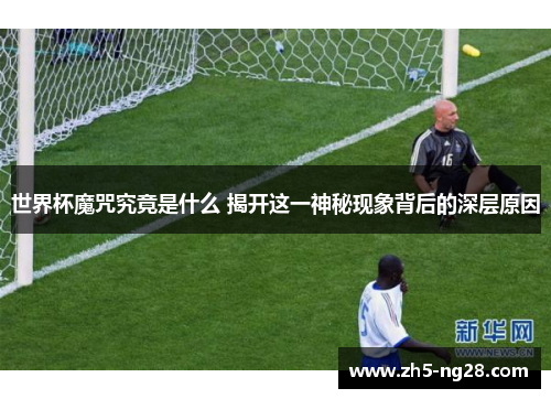 世界杯魔咒究竟是什么 揭开这一神秘现象背后的深层原因