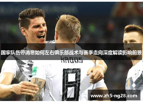 国家队伤停消息如何左右俱乐部战术与赛季走向深度解读影响前景