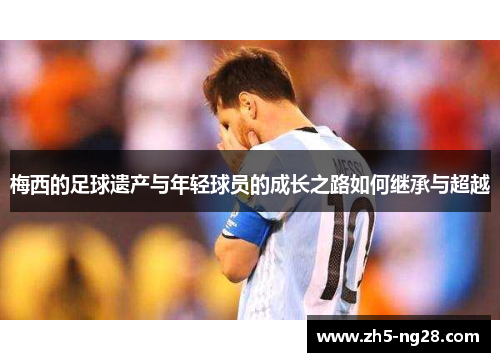 梅西的足球遗产与年轻球员的成长之路如何继承与超越