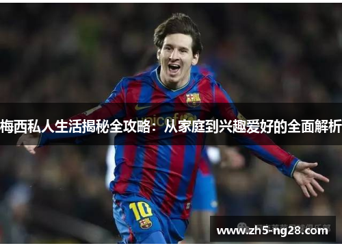 梅西私人生活揭秘全攻略：从家庭到兴趣爱好的全面解析