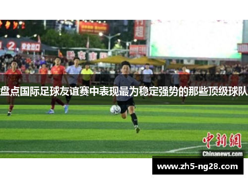 盘点国际足球友谊赛中表现最为稳定强势的那些顶级球队